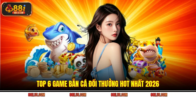 Top 6 game bắn cá đổi thưởng hot nhất 2026